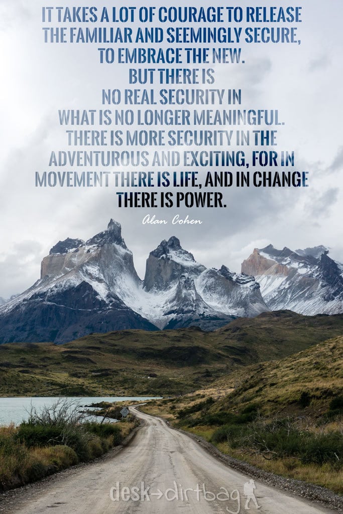 "It takes a lot of courage to release the familiar and seemingly secure, to embrace the new. But there is no real security in what is no longer meaningful. There is more security in the adventurous and exciting, for in movement there is life, and in change there is power." - Alan Cohen - Awesome Adventure Quotes to Inspire You to Take Action & Find Adventure www.desktodirtbag.com/inspiring-travel-adventure-quotes/