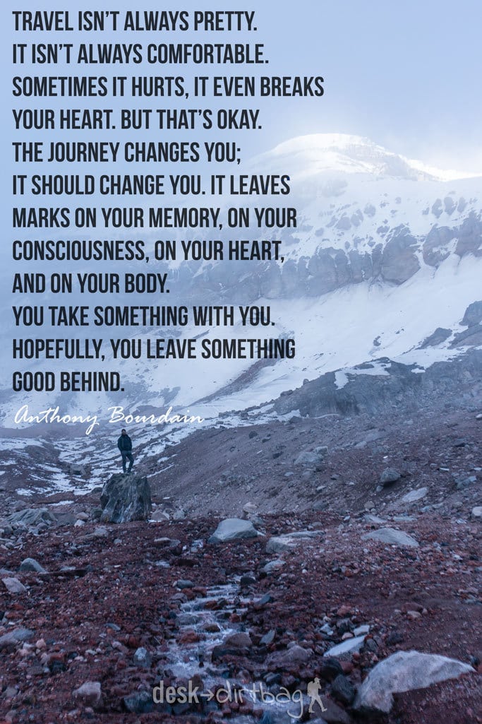 "Travel isn’t always pretty. It isn’t always comfortable. Sometimes it hurts, it even breaks your heart. But that’s okay. The journey changes you; it should change you. It leaves marks on your memory, on your consciousness, on your heart, and on your body. You take something with you. Hopefully, you leave something good behind." - Anthony Bourdain - Awesome Adventure Quotes to Inspire You to Take Action & Find Adventure www.desktodirtbag.com/inspiring-travel-adventure-quotes/