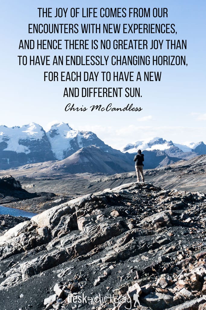 "The joy of life comes from our encounters with new experiences, and hence there is no greater joy than to have an endlessly changing horizon, for each day to have a new and different sun." - Chris McCandless - Awesome Adventure Quotes to Inspire You to Take Action & Find Adventure www.desktodirtbag.com/inspiring-travel-adventure-quotes/