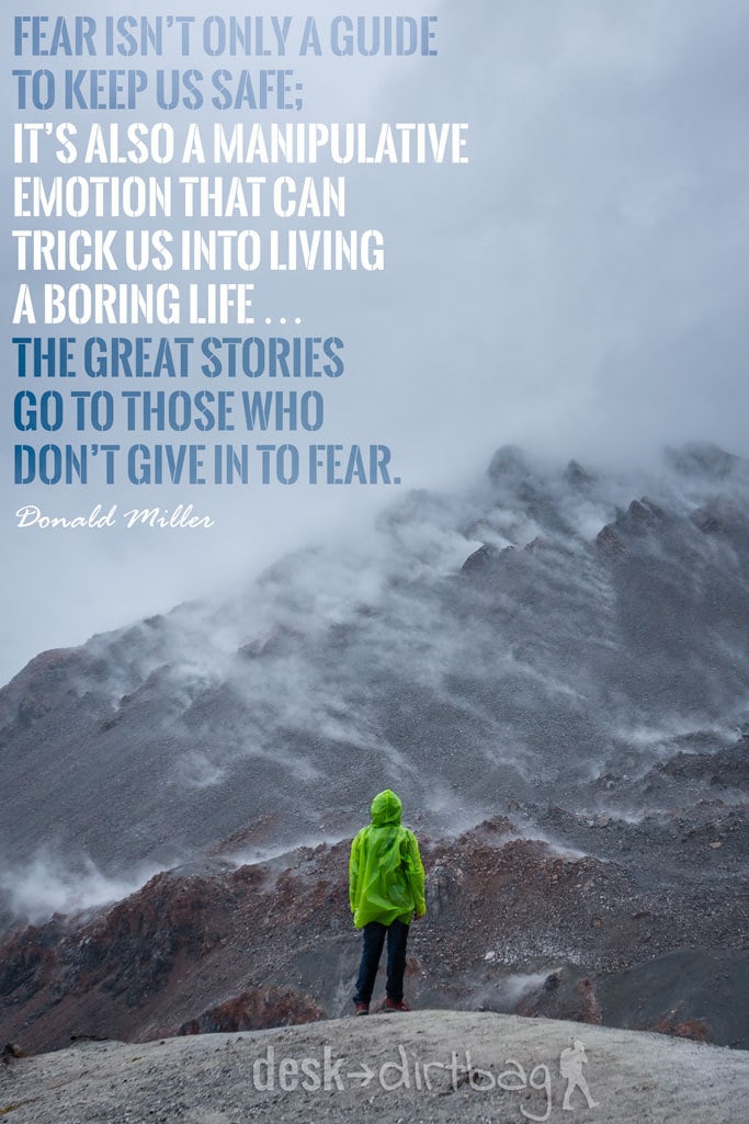 "Fear isn’t only a guide to keep us safe; it’s also a manipulative emotion that can trick us into living a boring life … the great stories go to those who don’t give in to fear." - Donald Miller - Awesome Adventure Quotes to Inspire You to Take Action & Find Adventure www.desktodirtbag.com/inspiring-travel-adventure-quotes/