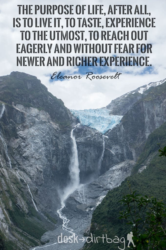 "The purpose of life, after all, is to live it, to taste experience to the utmost, to reach out eagerly and without fear for newer and richer experience." -Eleanor Roosevelt - Awesome Adventure Quotes to Inspire You to Take Action & Find Adventure www.desktodirtbag.com/inspiring-travel-adventure-quotes/