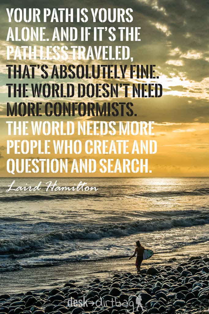 "Your path is yours alone. And if it’s the path less traveled, that’s absolutely fine. The world doesn’t need more conformists. The world needs more people who create and question and search." - Laird Hamilton - Awesome Adventure Quotes to Inspire You to Take Action & Find Adventure www.desktodirtbag.com/inspiring-travel-adventure-quotes/