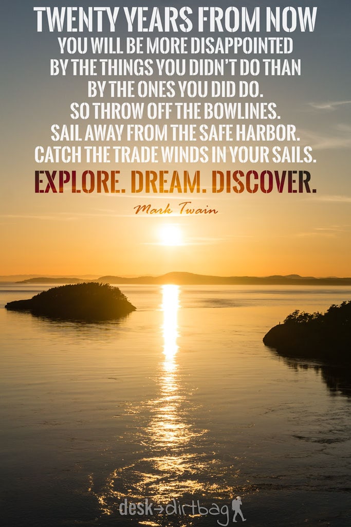 "Twenty years from now you will be more disappointed by the things you didn’t do than by the ones you did do. So throw off the bowlines. Sail away from the safe harbor. Catch the trade winds in your sails. Explore. Dream. Discover." - Mark Twain - Awesome Adventure Quotes to Inspire You to Take Action & Find Adventure www.desktodirtbag.com/inspiring-travel-adventure-quotes/