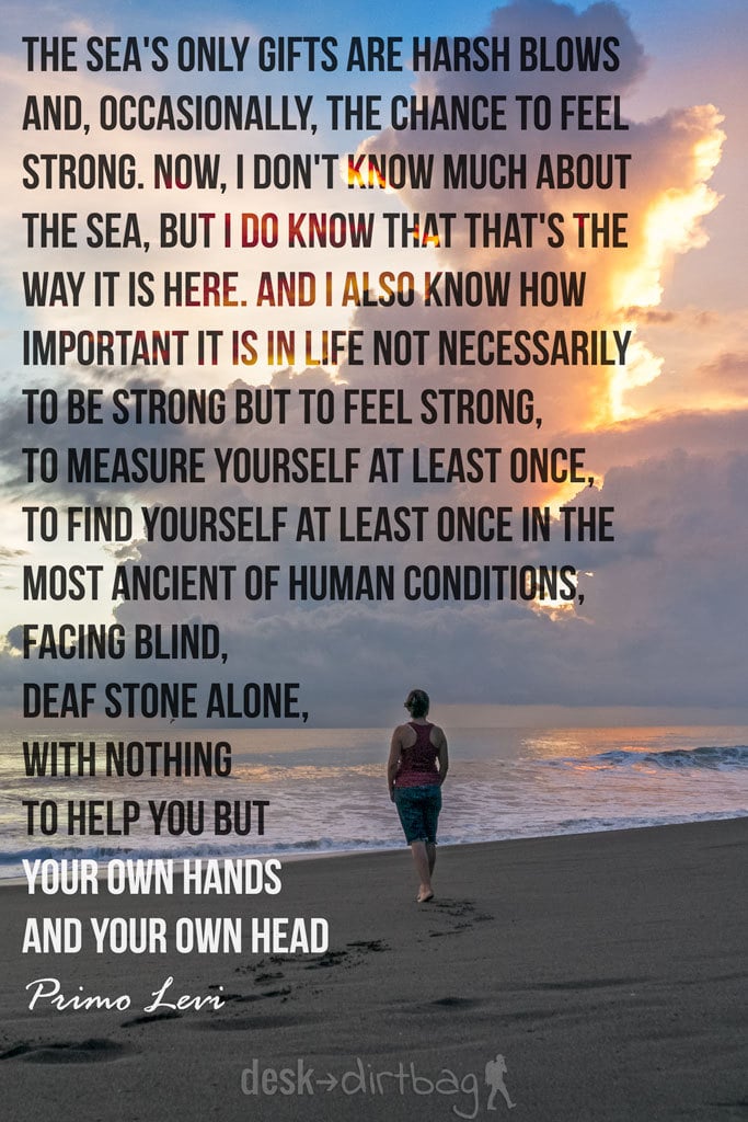 "The sea's only gifts are harsh blows and, occasionally, the chance to feel strong. Now, I don't know much about the sea, but I do know that that's the way it is here. And I also know how important it is in life not necessarily to be strong but to feel strong, to measure yourself at least once, to find yourself at least once in the most ancient of human conditions, facing blind, deaf stone alone, with nothing to help you but your own hands and your own head." - Primo Levi - Awesome Adventure Quotes to Inspire You to Take Action & Find Adventure www.desktodirtbag.com/inspiring-travel-adventure-quotes/