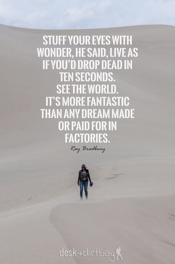 "Stuff your eyes with wonder, he said, live as if you’d drop dead in ten seconds. See the world. It’s more fantastic than any dream made or paid for in factories." - Ray Bradbury - Awesome Adventure Quotes to Inspire You to Take Action & Find Adventure www.desktodirtbag.com/inspiring-travel-adventure-quotes/