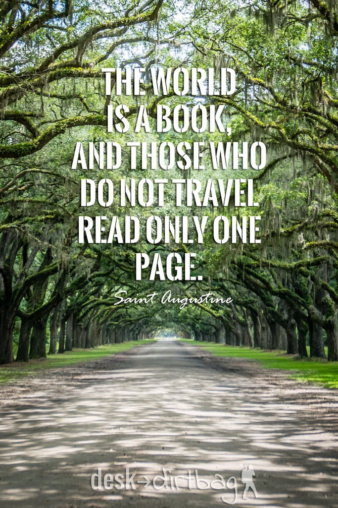 "The world is a book, and those who do not travel read only one page." -Saint Augustine - Awesome Adventure Quotes to Inspire You to Take Action & Find Adventure www.desktodirtbag.com/inspiring-travel-adventure-quotes/