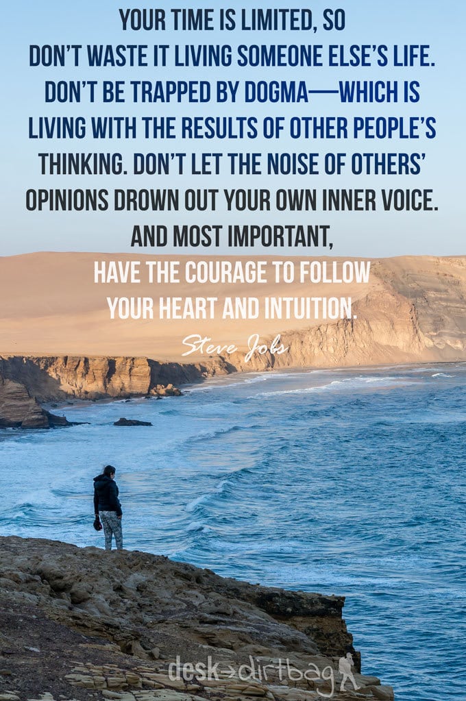 "Your time is limited, so don’t waste it living someone else’s life. Don’t be trapped by dogma—which is living with the results of other people’s thinking. Don’t let the noise of others’ opinions drown out your own inner voice. And most important, have the courage to follow your heart and intuition." - Steve Jobs - Awesome Adventure Quotes to Inspire You to Take Action & Find Adventure www.desktodirtbag.com/inspiring-travel-adventure-quotes/