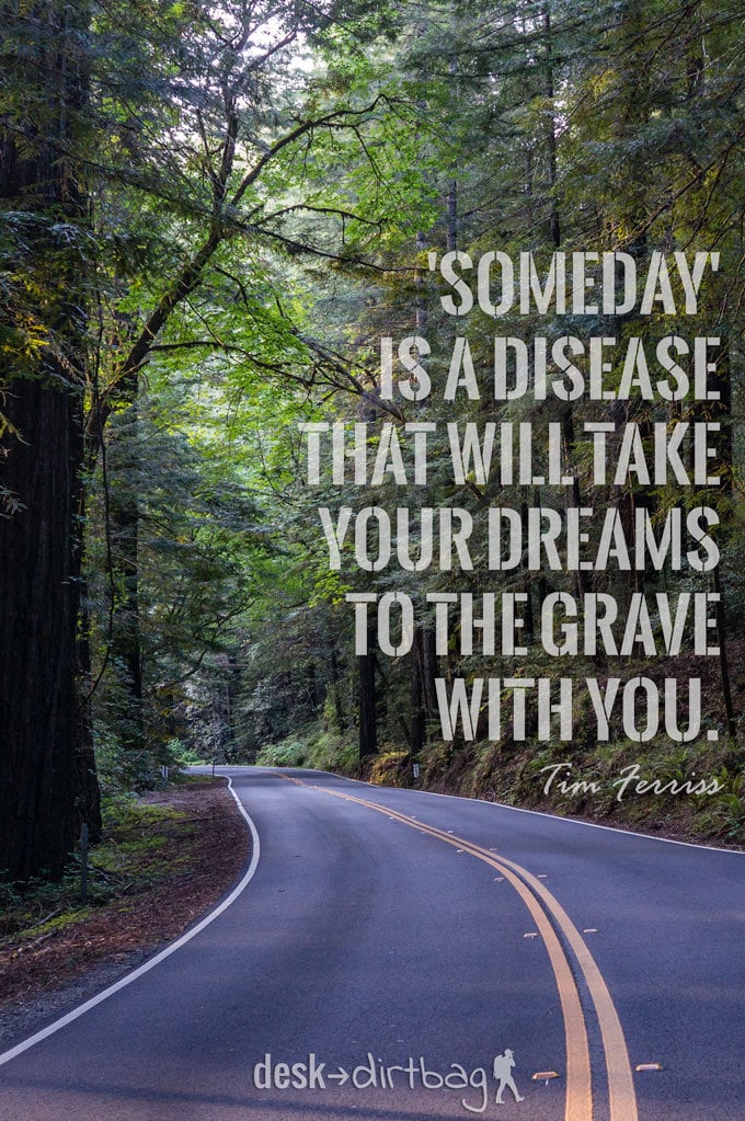 "'Someday' is a disease that will take your dreams to the grave with you." - Timothy Ferriss - Awesome Adventure Quotes to Inspire You to Take Action & Find Adventure www.desktodirtbag.com/inspiring-travel-adventure-quotes/