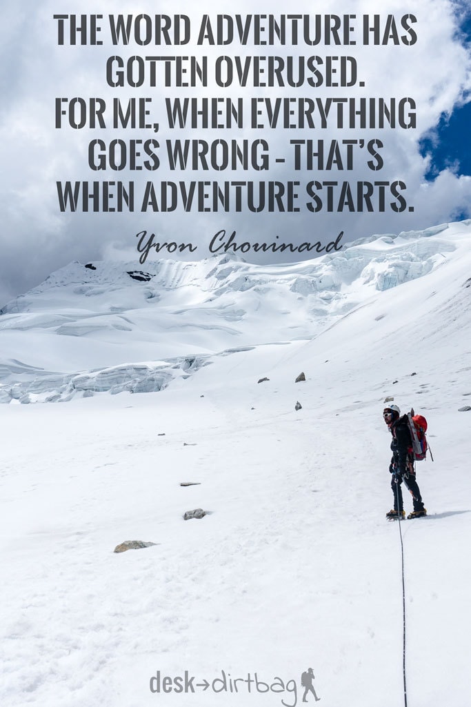 "The word adventure has gotten overused. For me, when everything goes wrong – that’s when adventure starts." - Yvon Chouinard - Awesome Adventure Quotes to Inspire You to Take Action & Find Adventure www.desktodirtbag.com/inspiring-travel-adventure-quotes/
